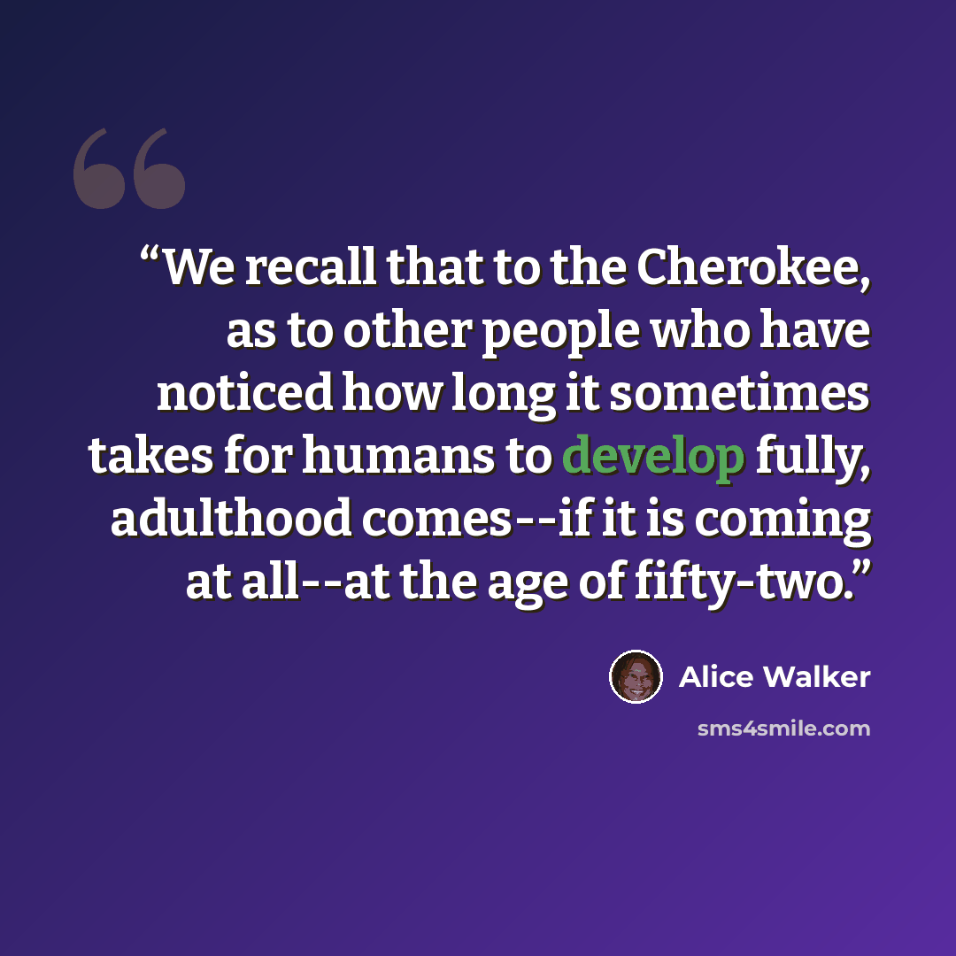 “We recall that to the Cherokee, as to other people who have noticed how long it sometimes takes for humans to develop fully, adulthood comes--if it is coming at all--at the age of fifty-two.” quote by Alice Walker
