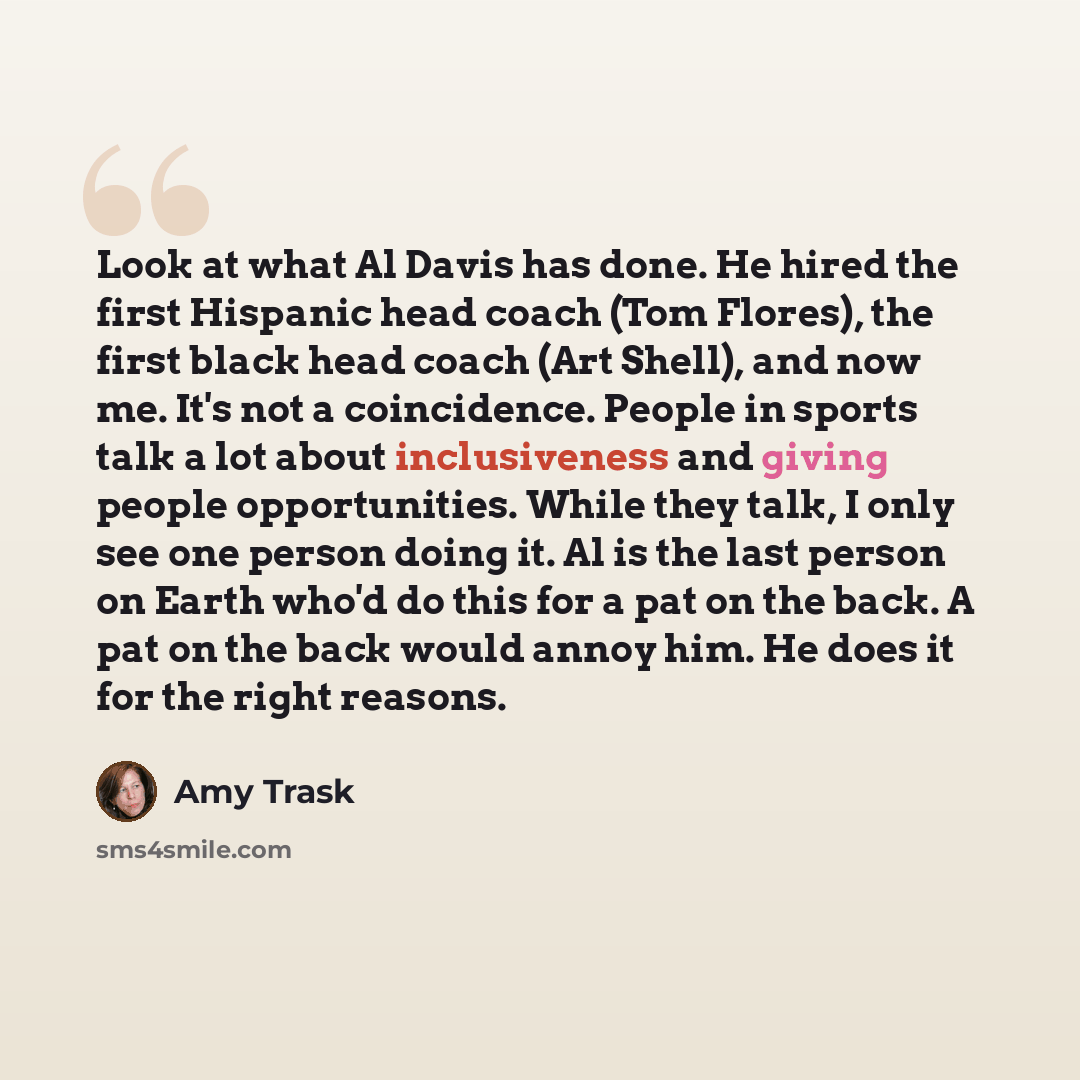 “Look at what Al Davis has done. He hired the first Hispanic head coach (Tom Flores), the first black head coach (Art Shell), and now me. It's not a coincidence. People in sports talk a lot about inclusiveness and giving people opportunities. While they talk, I only see one person doing it. Al is…” quote by Amy Trask