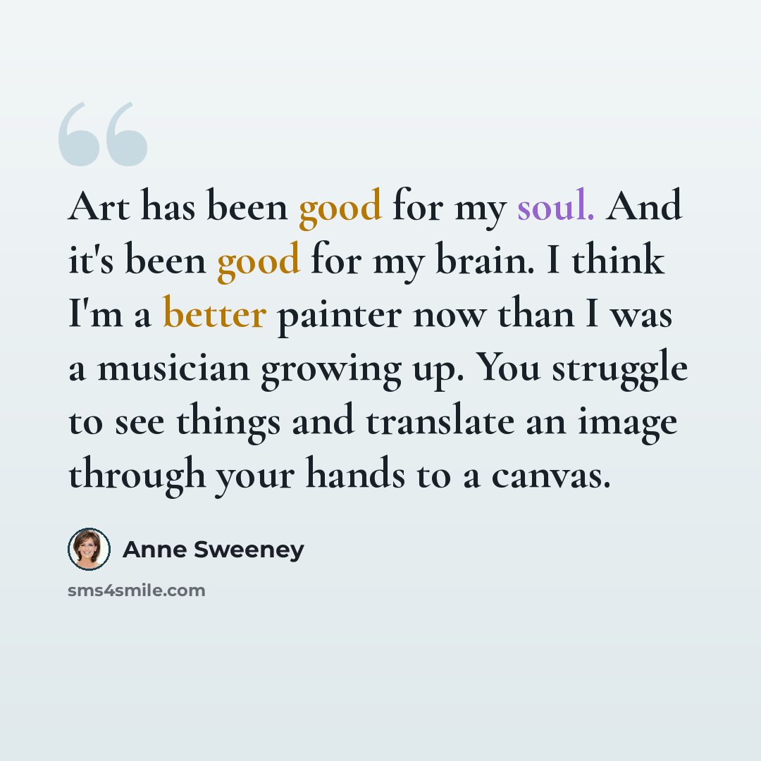“Art has been good for my soul. And it's been good for my brain. I think I'm a better painter now than I was a musician growing up. You struggle to see things and translate an image through your hands to a canvas.” quote by Anne Sweeney