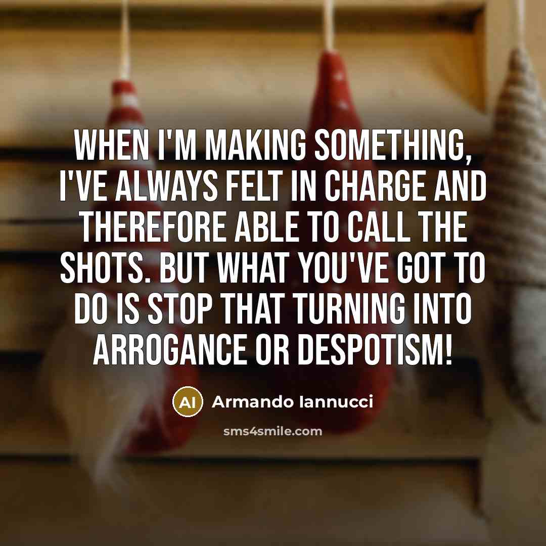“When I'm making something, I've always felt in charge and therefore able to call the shots. But what you've got to do is stop that turning into arrogance or despotism!” quote by Armando Iannucci