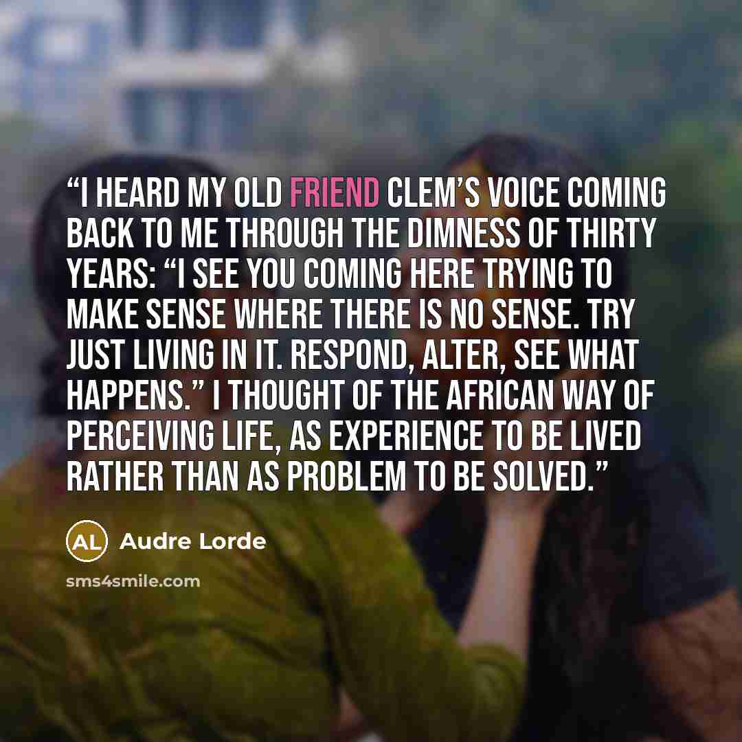 “I heard my old friend Clem’s voice coming back to me through the dimness of thirty years: “I see you coming here trying to make sense where there is no sense. Try just living in it. Respond, alter, see what happens.” I thought of the African way of perceiving life, as experience to be lived rather…” quote by Audre Lorde