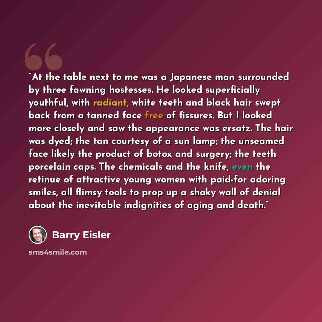 “At the table next to me was a Japanese man surrounded by three fawning hostesses. He looked superficially youthful, with radiant, white teeth and black hair swept back from a tanned face free of fissures. But I looked more closely and saw the appearance was ersatz. The hair was dyed; the tan…” quote by Barry Eisler