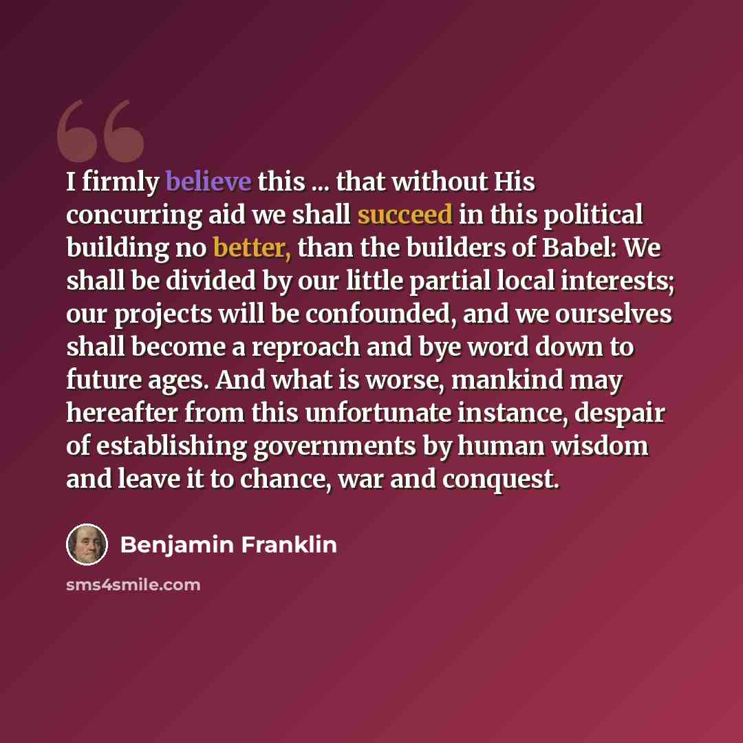 “I firmly believe this ... that without His concurring aid we shall succeed in this political building no better, than the builders of Babel: We shall be divided by our little partial local interests; our projects will be confounded, and we ourselves shall become a reproach and bye word down to…” quote by Benjamin Franklin