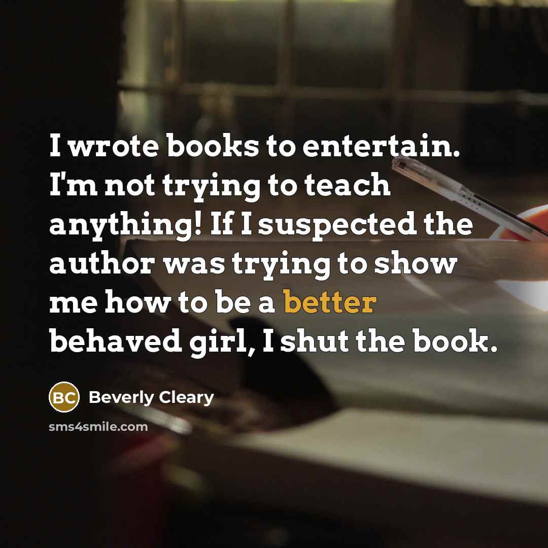 “I wrote books to entertain. I'm not trying to teach anything! If I suspected the author was trying to show me how to be a better behaved girl, I shut the book.” quote by Beverly Cleary