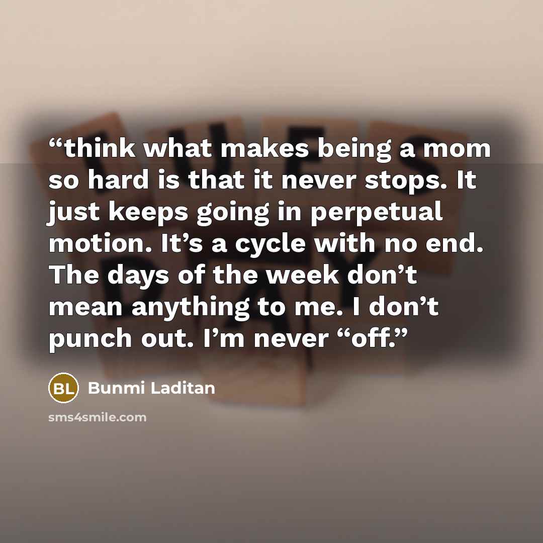 “think what makes being a mom so hard is that it never stops. It just keeps going in perpetual motion. It’s a cycle with no end. The days of the week don’t mean anything to me. I don’t punch out. I’m never “off.” quote by Bunmi Laditan