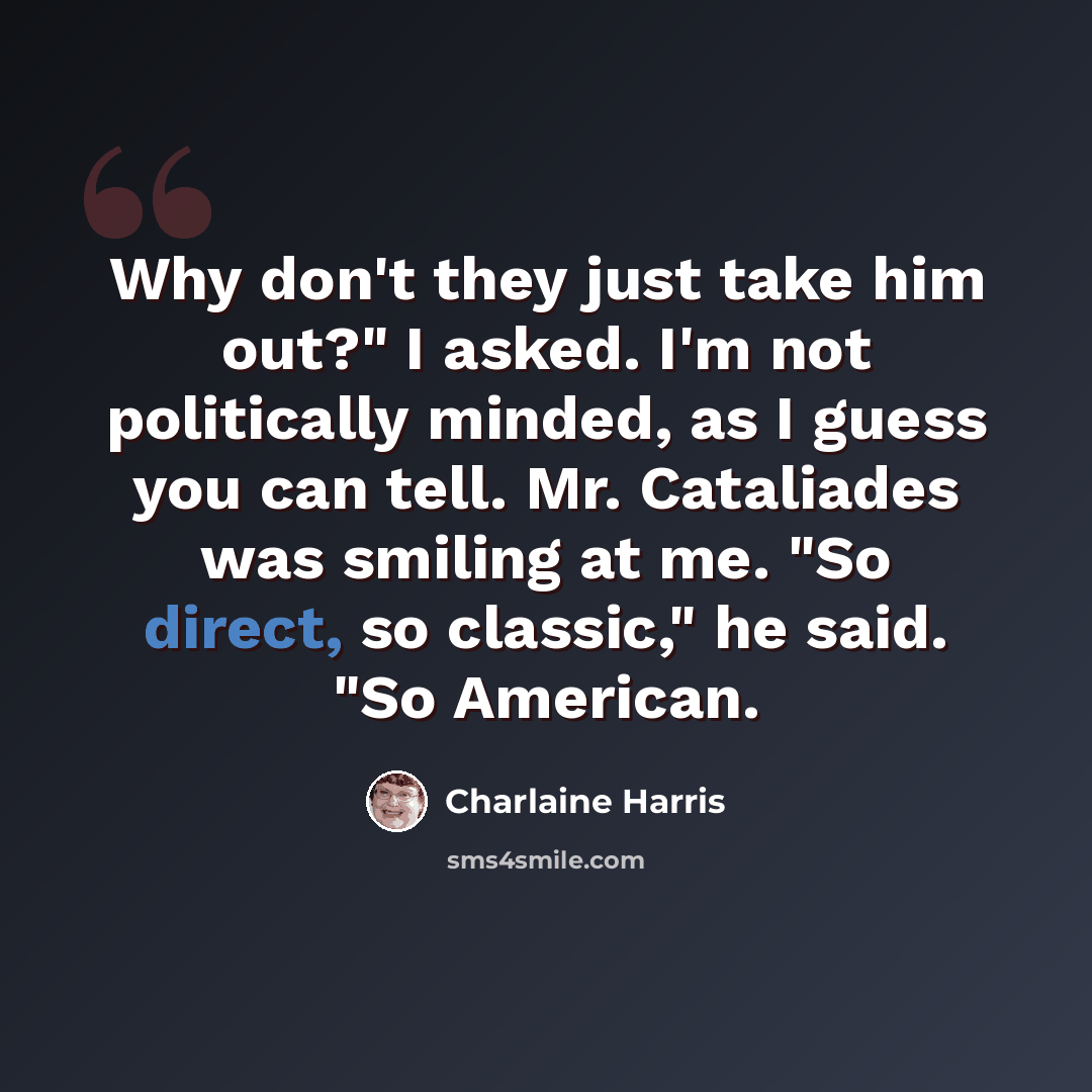“Why don't they just take him out?" I asked. I'm not politically minded, as I guess you can tell. Mr. Cataliades was smiling at me. "So direct, so classic," he said. "So American.” quote by Charlaine Harris