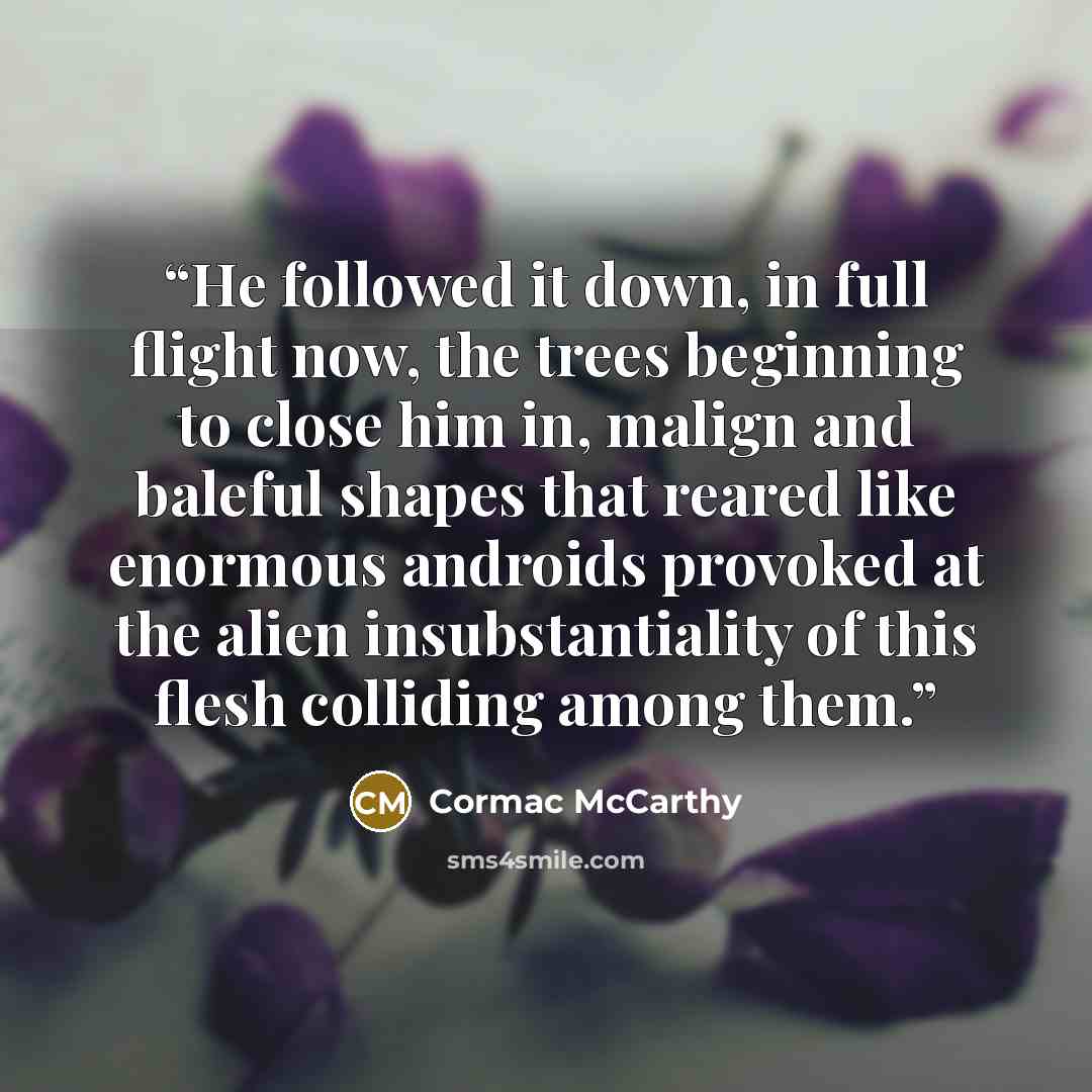 “He followed it down, in full flight now, the trees beginning to close him in, malign and baleful shapes that reared like enormous androids provoked at the alien insubstantiality of this flesh colliding among them.” quote by Cormac McCarthy