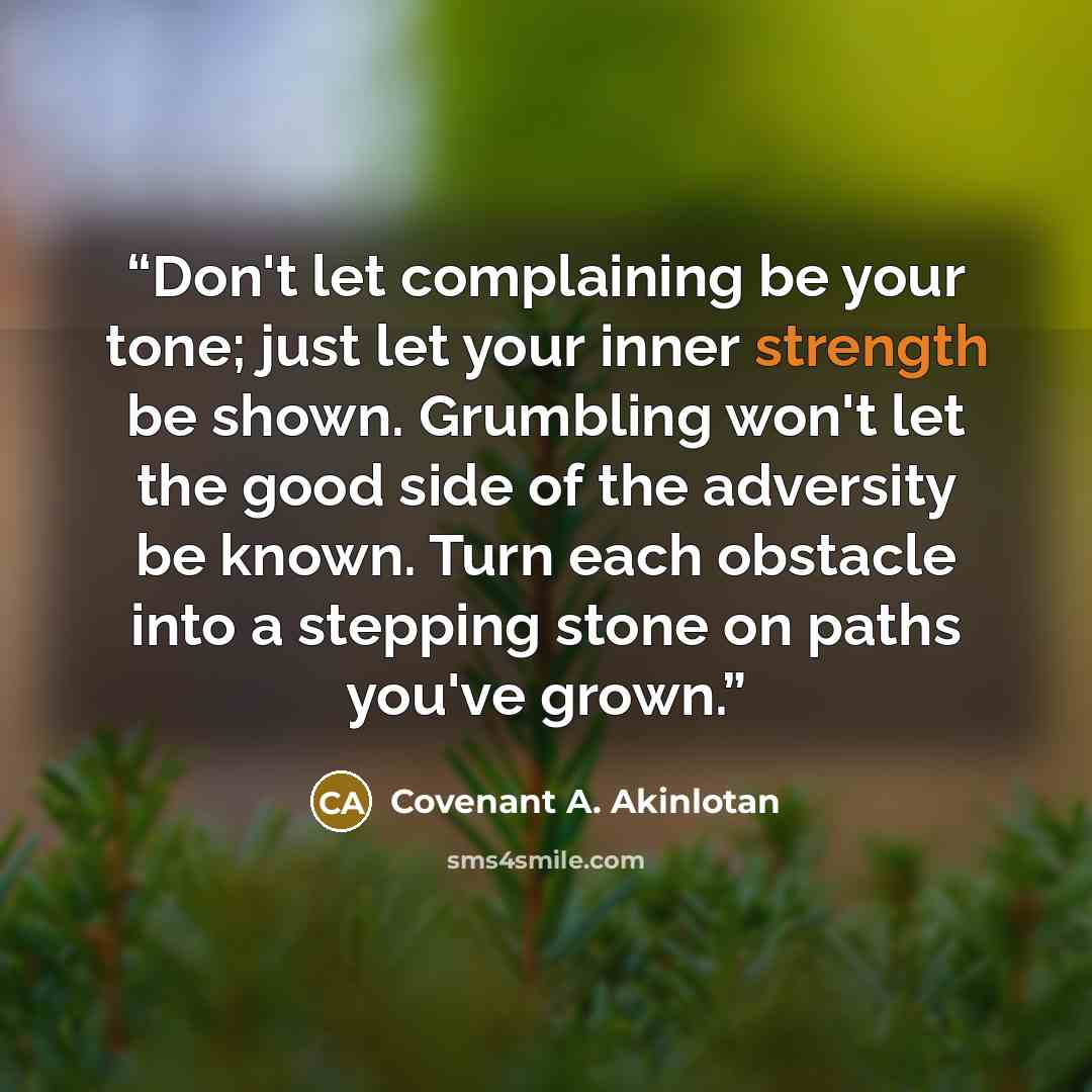 “Don't let complaining be your tone; just let your inner strength be shown. Grumbling won't let the good side of the adversity be known. Turn each obstacle into a stepping stone on paths you've grown.” quote by Covenant A. Akinlotan