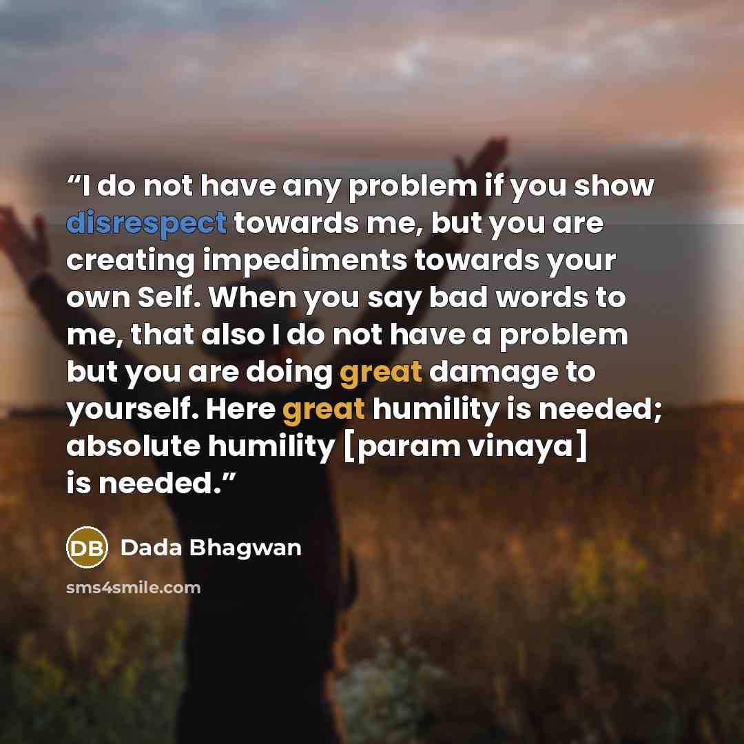 “I do not have any problem if you show disrespect towards me, but you are creating impediments towards your own Self. When you say bad words to me, that also I do not have a problem but you are doing great damage to yourself. Here great humility is needed; absolute humility [param vinaya] is needed.” quote by Dada Bhagwan