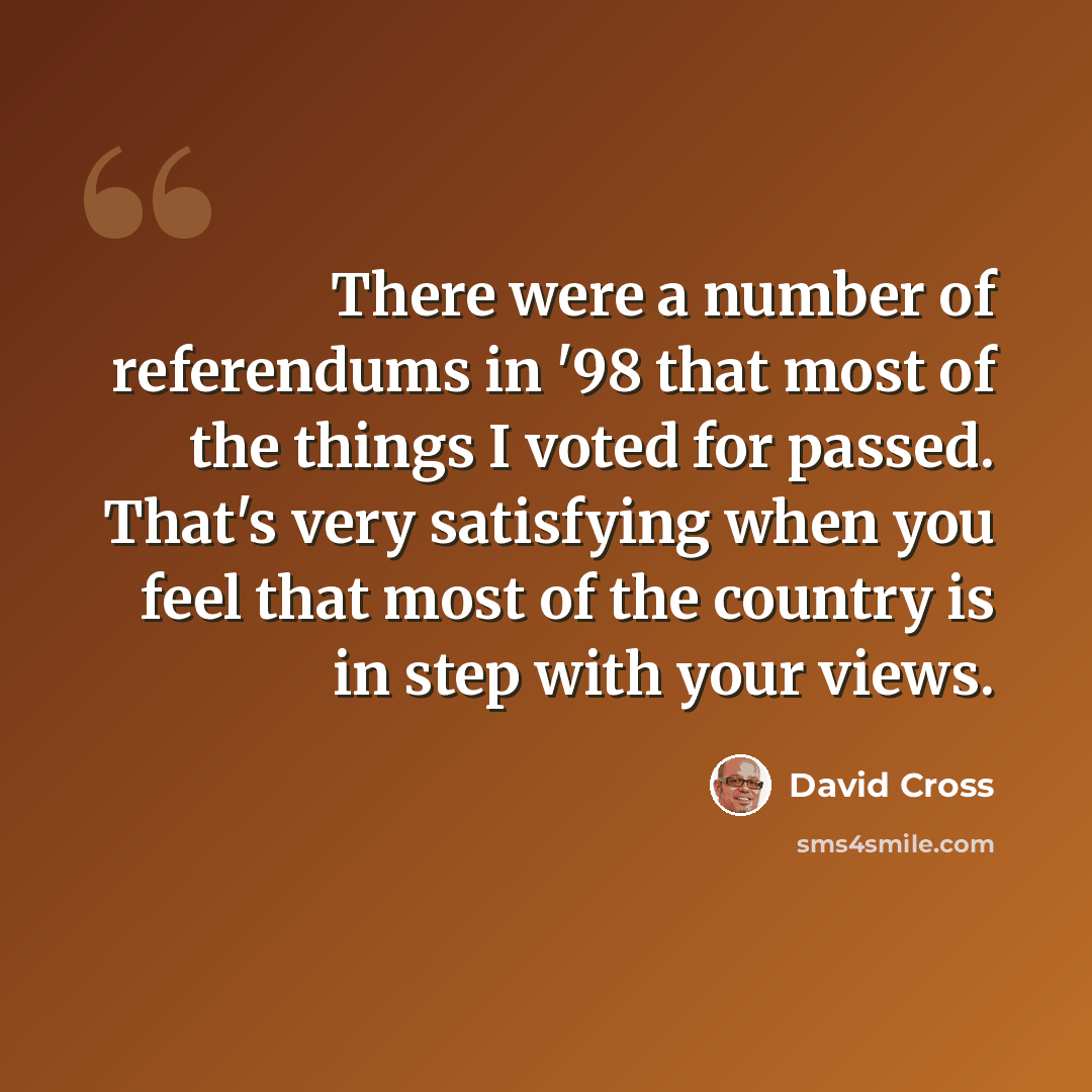 “There were a number of referendums in '98 that most of the things I voted for passed. That's very satisfying when you feel that most of the country is in step with your views.” quote by David Cross