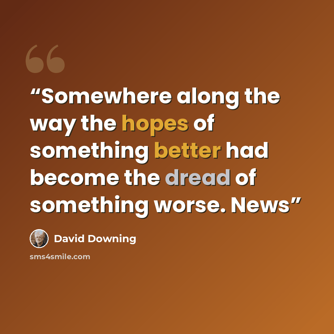 “Somewhere along the way the hopes of something better had become the dread of something worse. News” quote by David Downing
