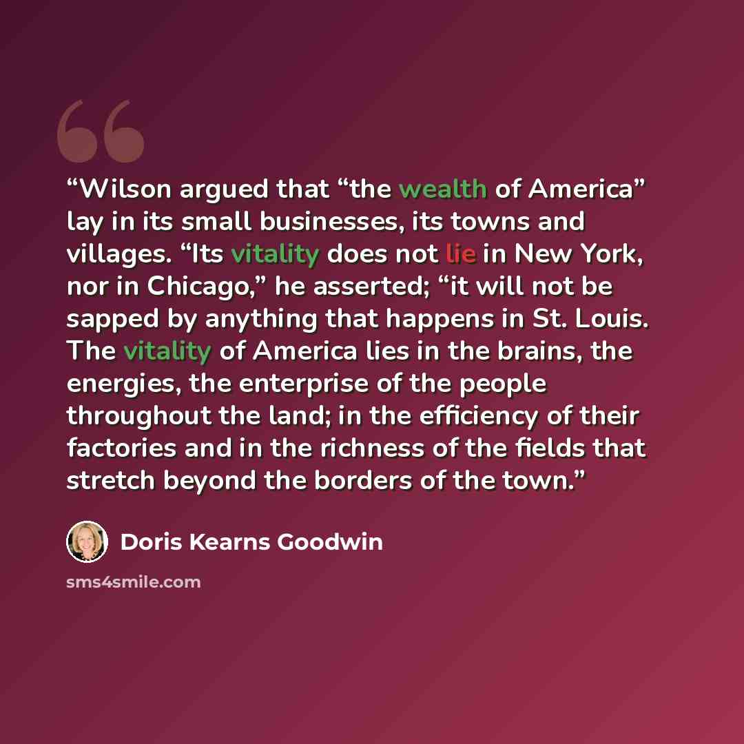 “Wilson argued that “the wealth of America” lay in its small businesses, its towns and villages. “Its vitality does not lie in New York, nor in Chicago,” he asserted; “it will not be sapped by anything that happens in St. Louis. The vitality of America lies in the brains, the energies, the…” quote by Doris Kearns Goodwin