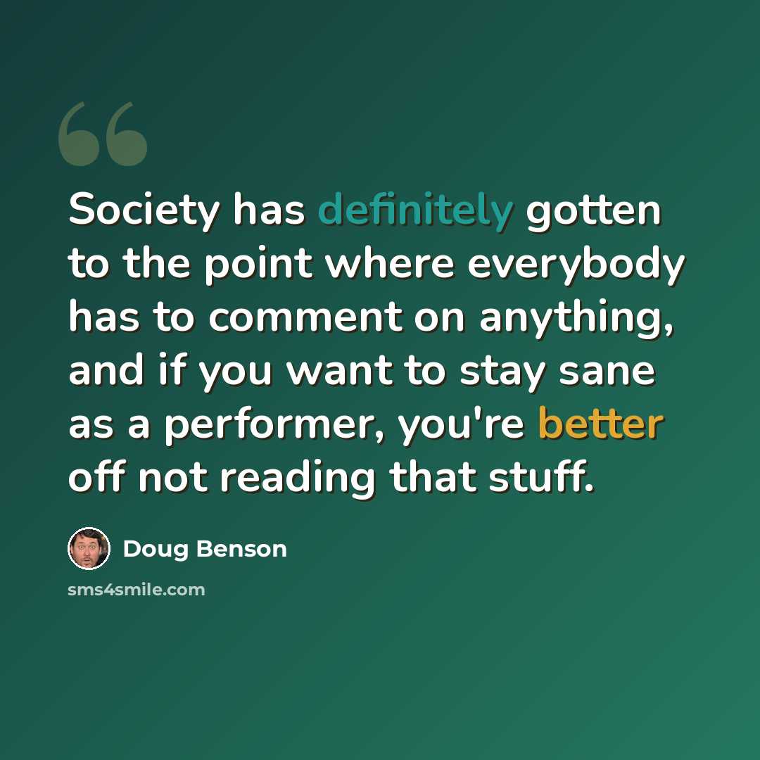 “Society has definitely gotten to the point where everybody has to comment on anything, and if you want to stay sane as a performer, you're better off not reading that stuff.” quote by Doug Benson