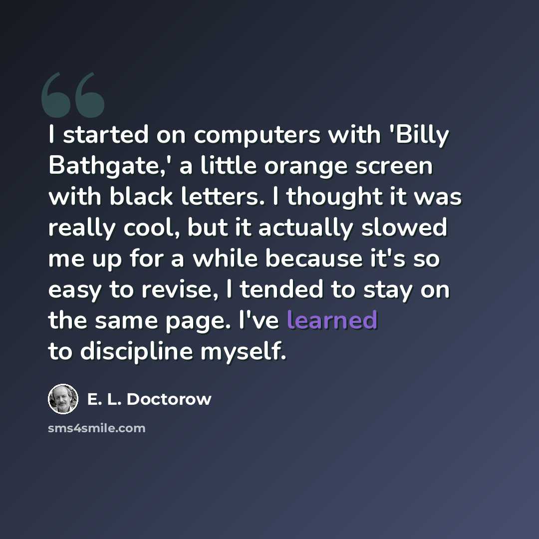 “I started on computers with 'Billy Bathgate,' a little orange screen with black letters. I thought it was really cool, but it actually slowed me up for a while because it's so easy to revise, I tended to stay on the same page. I've learned to discipline myself.” quote by E. L. Doctorow