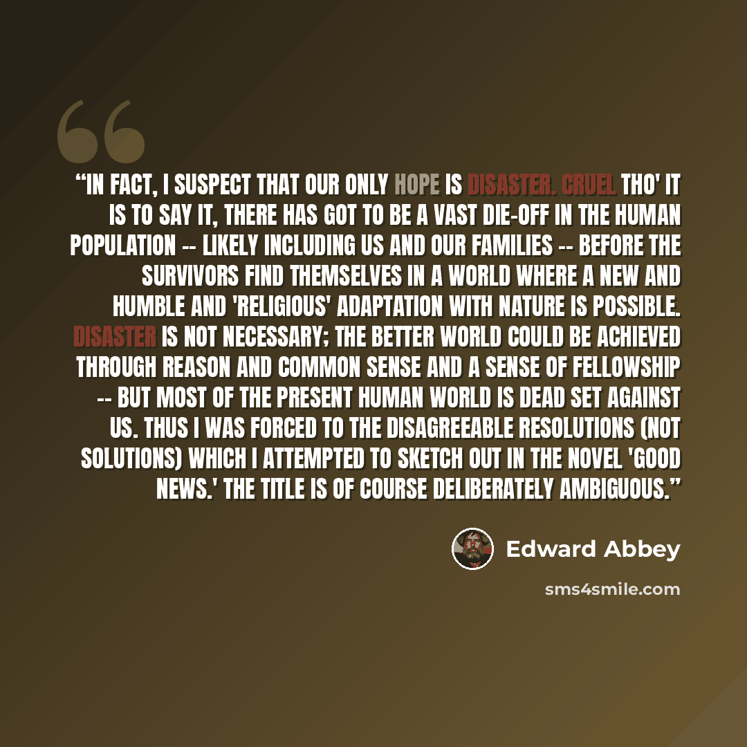 “In fact, I suspect that our only hope is disaster. Cruel tho' it is to say it, there has got to be a vast die-off in the human population -- likely including us and our families -- before the survivors find themselves in a world where a new and humble and 'religious' adaptation with nature is…” quote by Edward Abbey