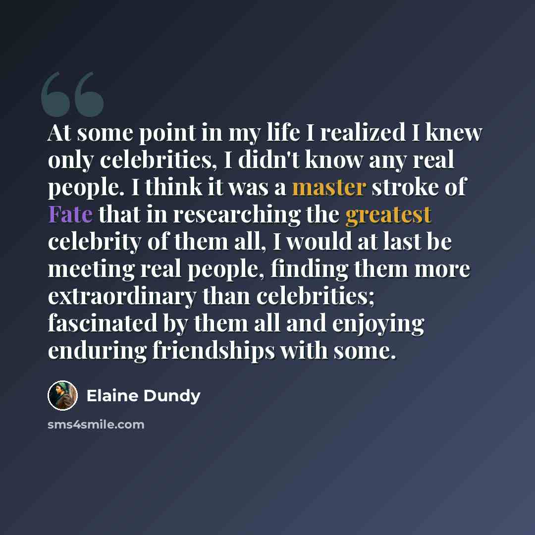 “At some point in my life I realized I knew only celebrities, I didn't know any real people. I think it was a master stroke of Fate that in researching the greatest celebrity of them all, I would at last be meeting real people, finding them more extraordinary than celebrities; fascinated by them…” quote by Elaine Dundy