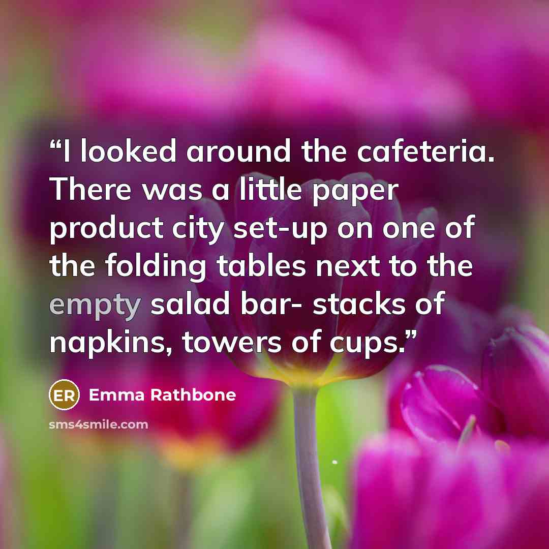 “I looked around the cafeteria. There was a little paper product city set-up on one of the folding tables next to the empty salad bar- stacks of napkins, towers of cups.” quote by Emma Rathbone