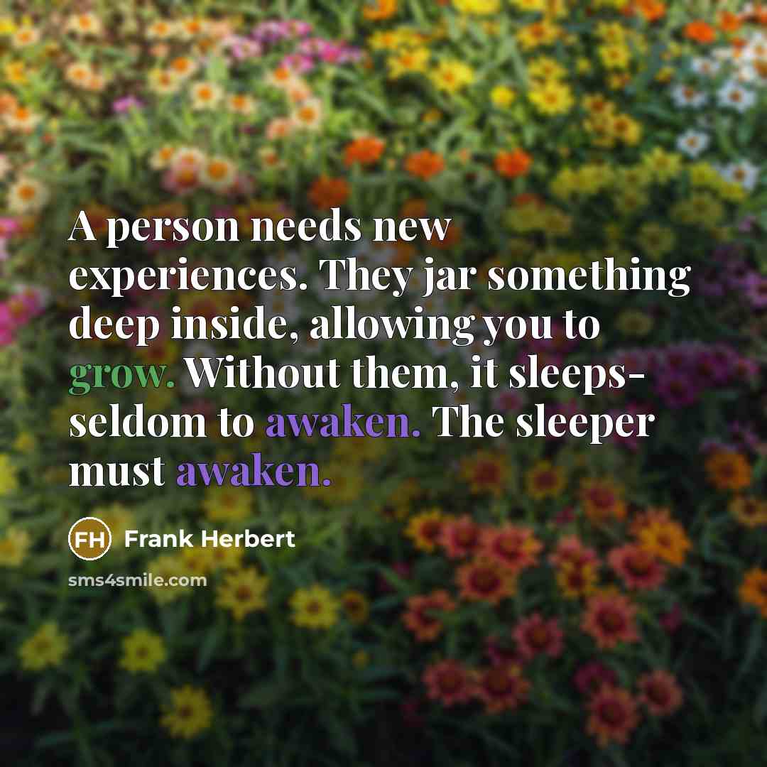 “A person needs new experiences. They jar something deep inside, allowing you to grow. Without them, it sleeps- seldom to awaken. The sleeper must awaken.” quote by Frank Herbert