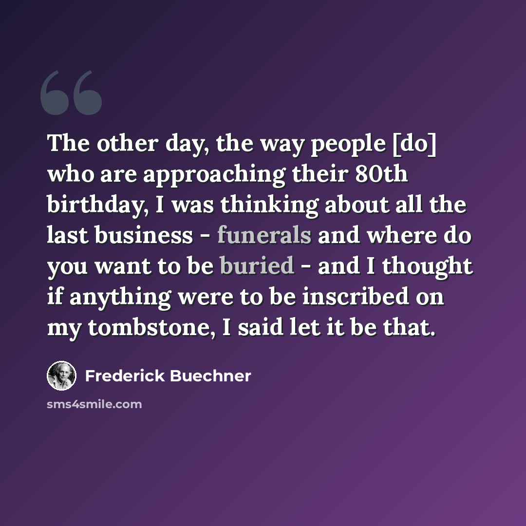 “The other day, the way people [do] who are approaching their 80th birthday, I was thinking about all the last business - funerals and where do you want to be buried - and I thought if anything were to be inscribed on my tombstone, I said let it be that.” quote by Frederick Buechner