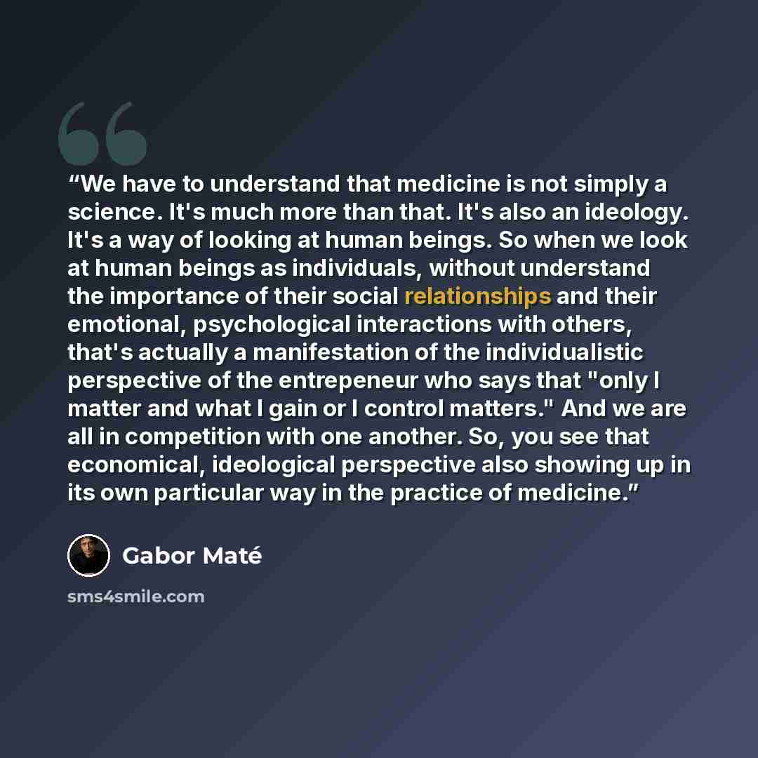 “We have to understand that medicine is not simply a science. It's much more than that. It's also an ideology. It's a way of looking at human beings. So when we look at human beings as individuals, without understand the importance of their social relationships and their emotional, psychological…” quote by Gabor Maté
