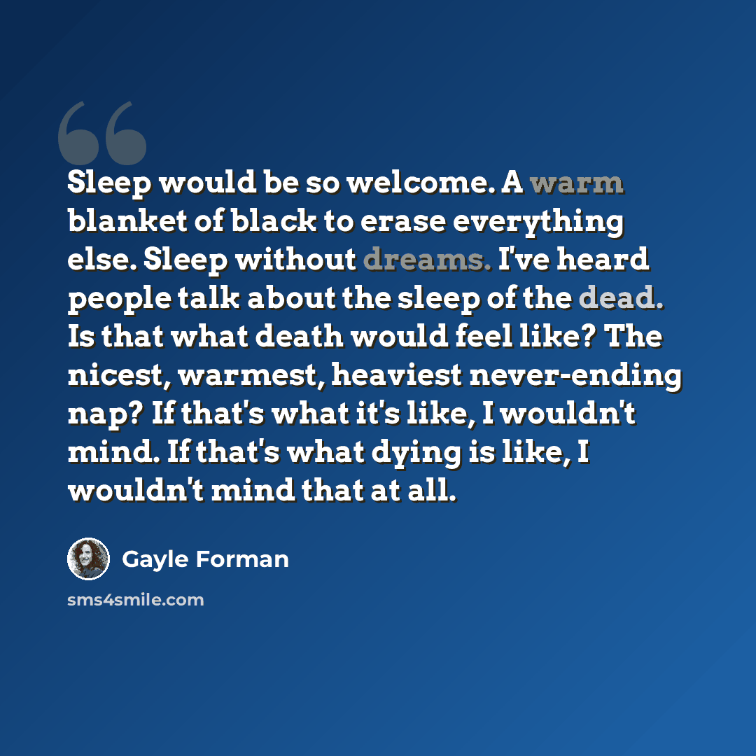 “Sleep would be so welcome. A warm blanket of black to erase everything else. Sleep without dreams. I've heard people talk about the sleep of the dead. Is that what death would feel like? The nicest, warmest, heaviest never-ending nap? If that's what it's like, I wouldn't mind. If that's what dying…” quote by Gayle Forman