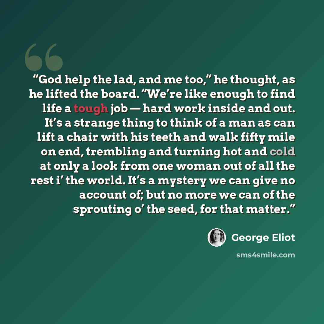 “God help the lad, and me too,” he thought, as he lifted the board. “We’re like enough to find life a tough job — hard work inside and out. It’s a strange thing to think of a man as can lift a chair with his teeth and walk fifty mile on end, trembling and turning hot and cold at only a look from…” quote by George Eliot