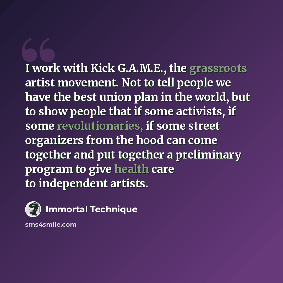 “I work with Kick G.A.M.E., the grassroots artist movement. Not to tell people we have the best union plan in the world, but to show people that if some activists, if some revolutionaries, if some street organizers from the hood can come together and put together a preliminary program to give…” quote by Immortal Technique
