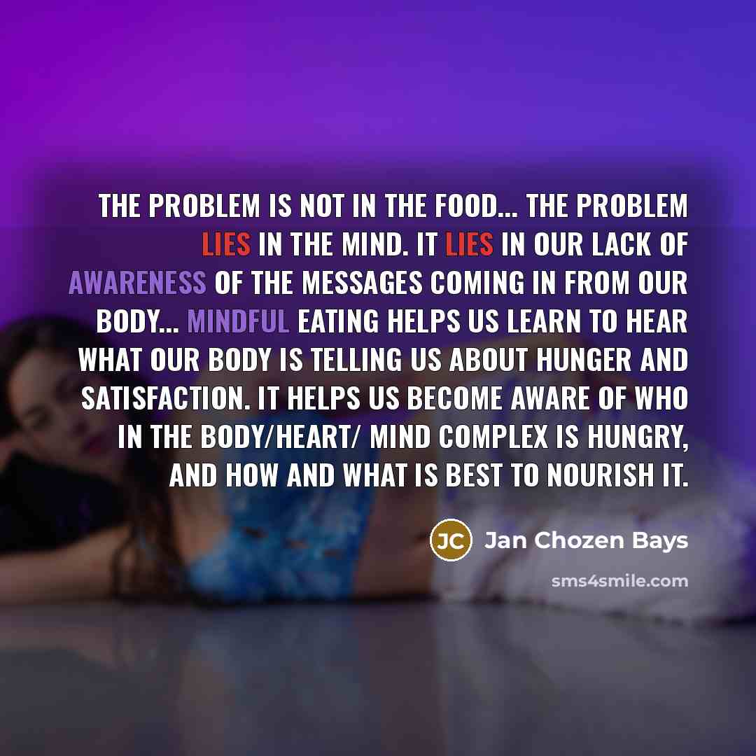 “The problem is not in the food... The problem lies in the mind. It lies in our lack of awareness of the messages coming in from our body... Mindful eating helps us learn to hear what our body is telling us about hunger and satisfaction. It helps us become aware of who in the body/heart/ mind…” quote by Jan Chozen Bays