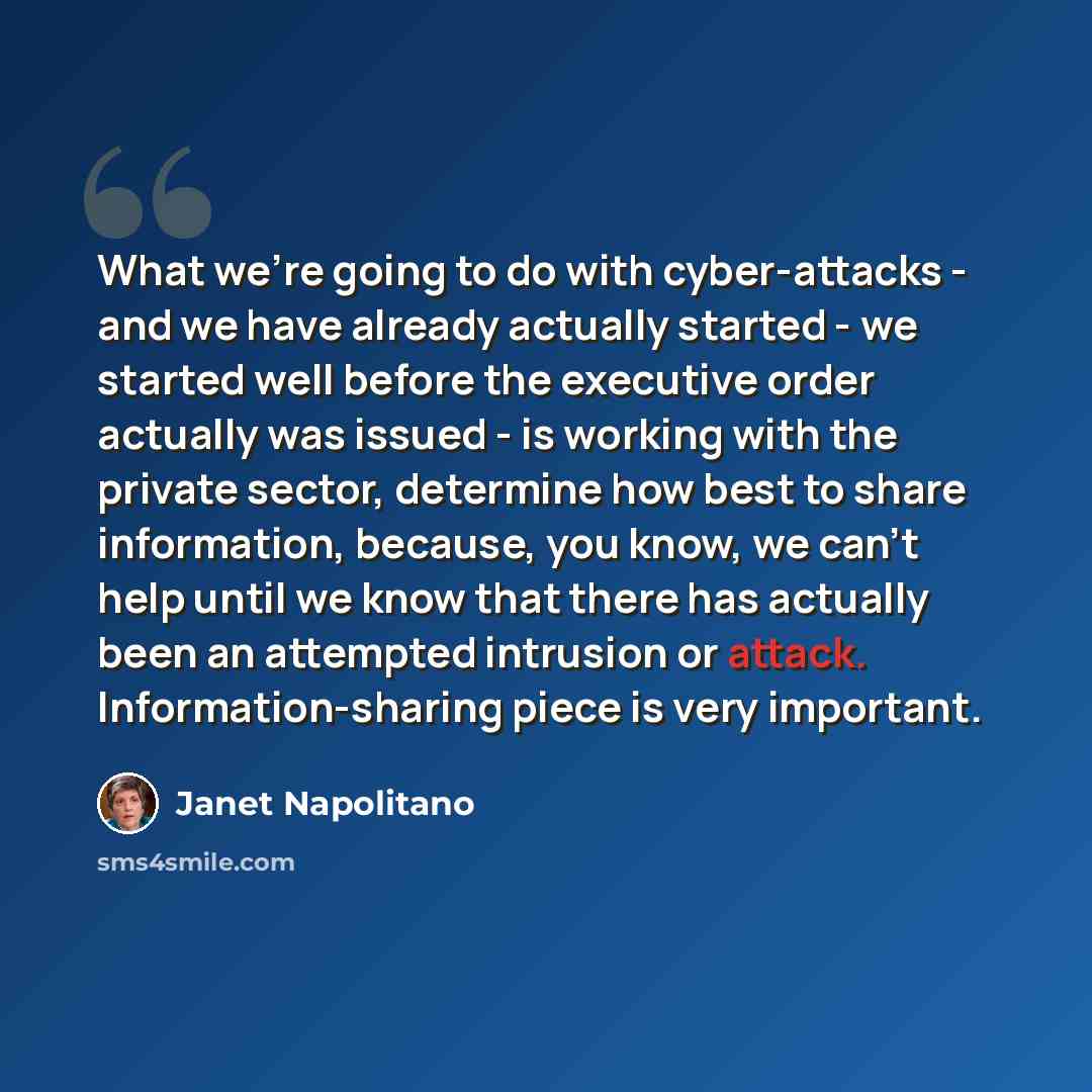 “What we're going to do with cyber-attacks - and we have already actually started - we started well before the executive order actually was issued - is working with the private sector, determine how best to share information, because, you know, we can't help until we know that there has actually…” quote by Janet Napolitano