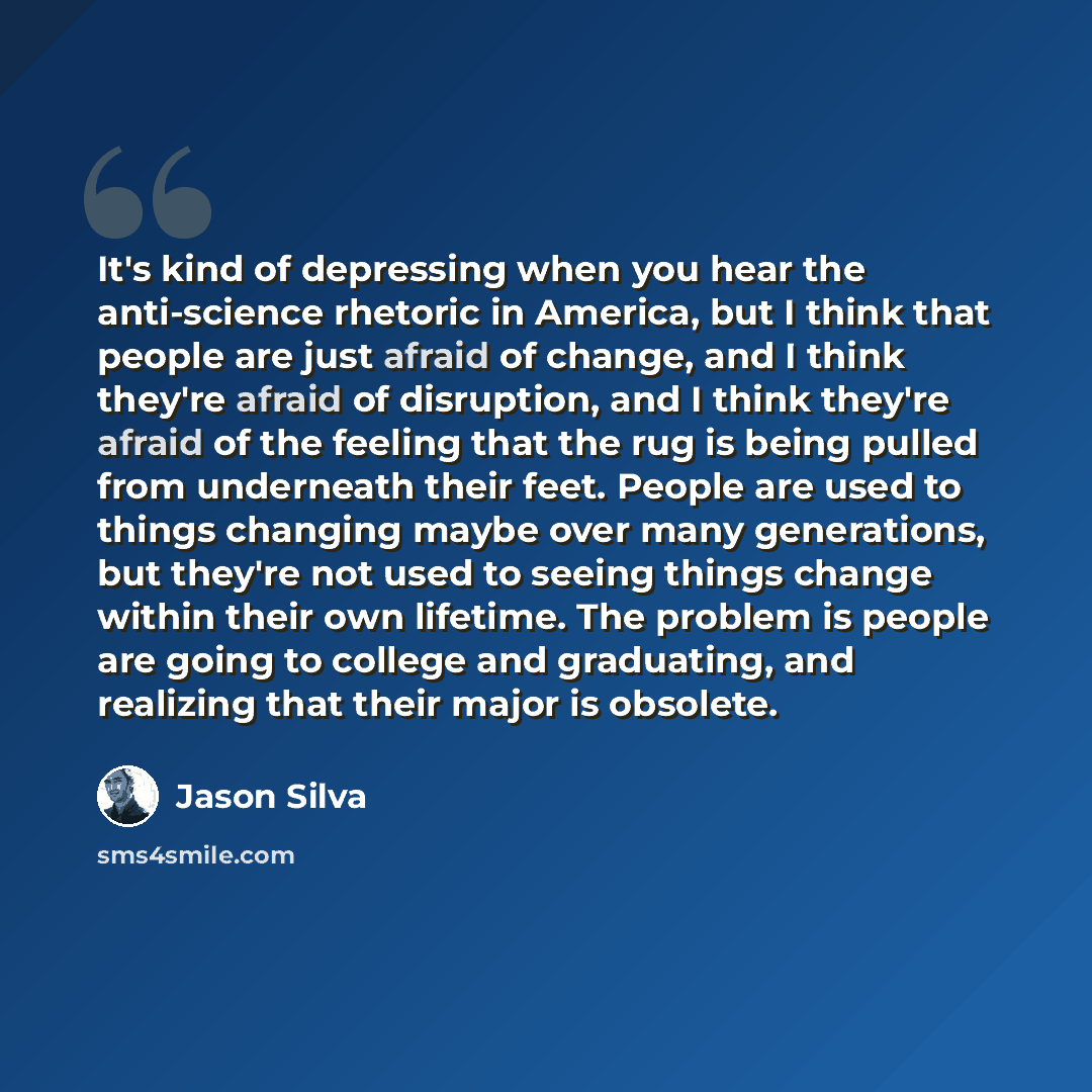 “It's kind of depressing when you hear the anti-science rhetoric in America, but I think that people are just afraid of change, and I think they're afraid of disruption, and I think they're afraid of the feeling that the rug is being pulled from underneath their feet. People are used to things…” quote by Jason Silva