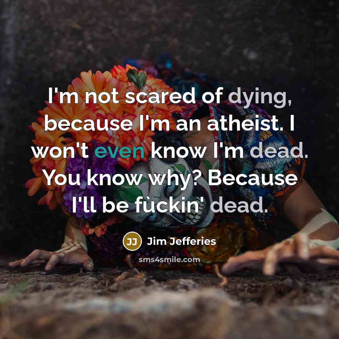“I'm not scared of dying, because I'm an atheist. I won't even know I'm dead. You know why? Because I'll be fùckin' dead.” quote by Jim Jefferies