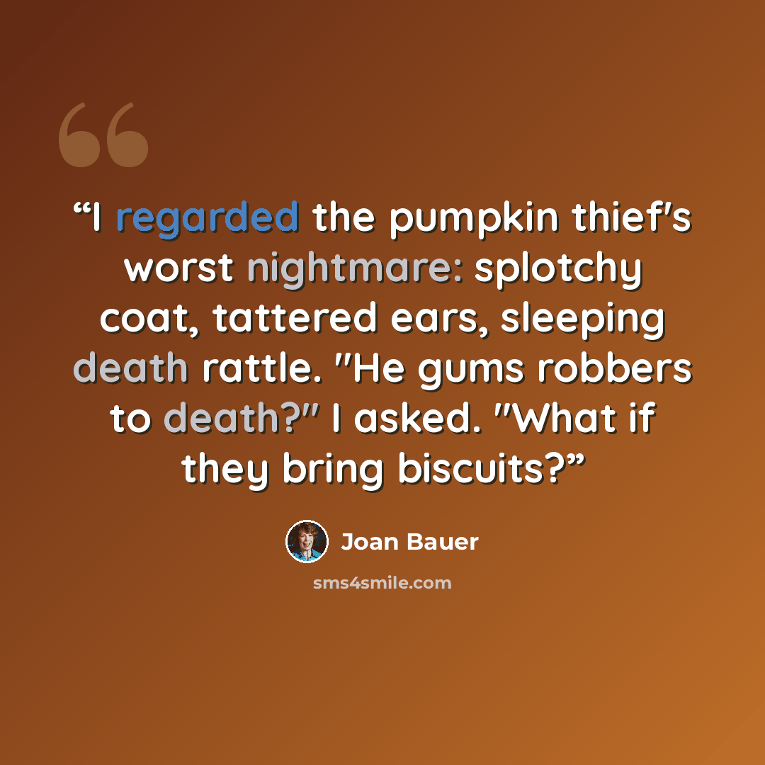 “I regarded the pumpkin thief's worst nightmare: splotchy coat, tattered ears, sleeping death rattle. "He gums robbers to death?" I asked. "What if they bring biscuits?” quote by Joan Bauer