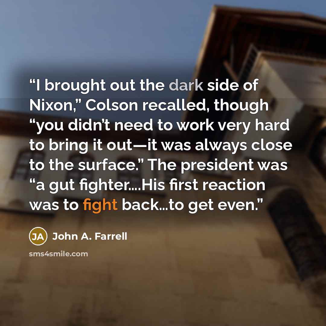 “I brought out the dark side of Nixon,” Colson recalled, though “you didn’t need to work very hard to bring it out—it was always close to the surface.” The president was “a gut fighter….His first reaction was to fight back…to get even.” quote by John A. Farrell