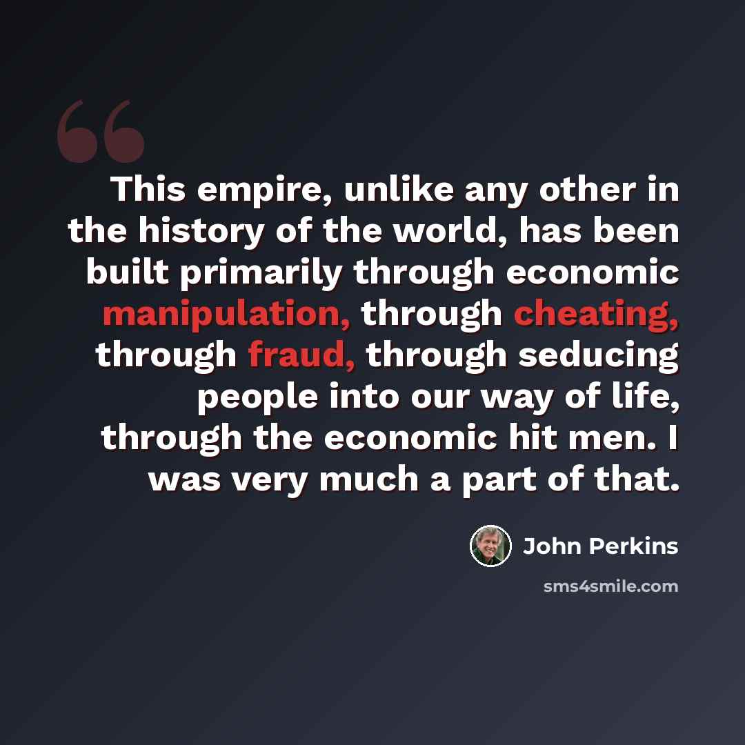 “This empire, unlike any other in the history of the world, has been built primarily through economic manipulation, through cheating, through fraud, through seducing people into our way of life, through the economic hit men. I was very much a part of that.” quote by John Perkins