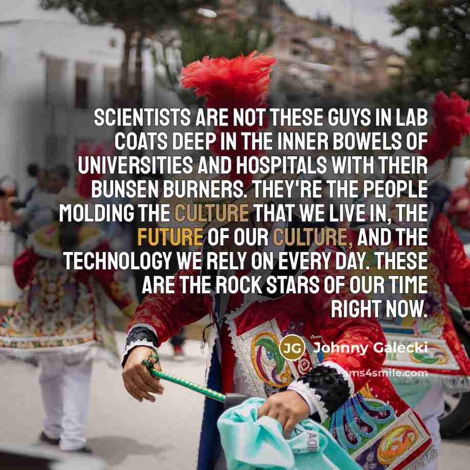 “Scientists are not these guys in lab coats deep in the inner bowels of universities and hospitals with their Bunsen burners. They're the people molding the culture that we live in, the future of our culture, and the technology we rely on every day. These are the rock stars of our time right now.” quote by Johnny Galecki
