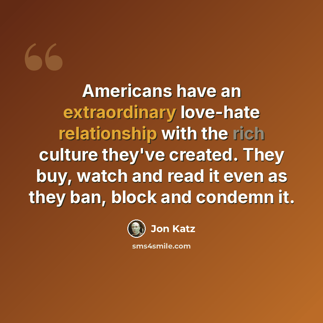 “Americans have an extraordinary love-hate relationship with the rich culture they've created. They buy, watch and read it even as they ban, block and condemn it.” quote by Jon Katz