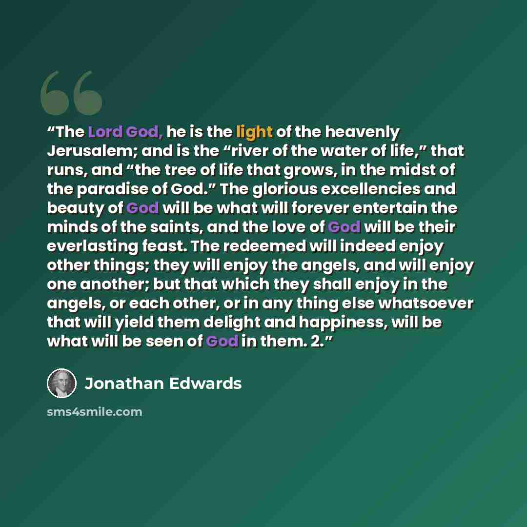 “The Lord God, he is the light of the heavenly Jerusalem; and is the “river of the water of life,” that runs, and “the tree of life that grows, in the midst of the paradise of God.” The glorious excellencies and beauty of God will be what will forever entertain the minds of the saints, and the love…” quote by Jonathan Edwards