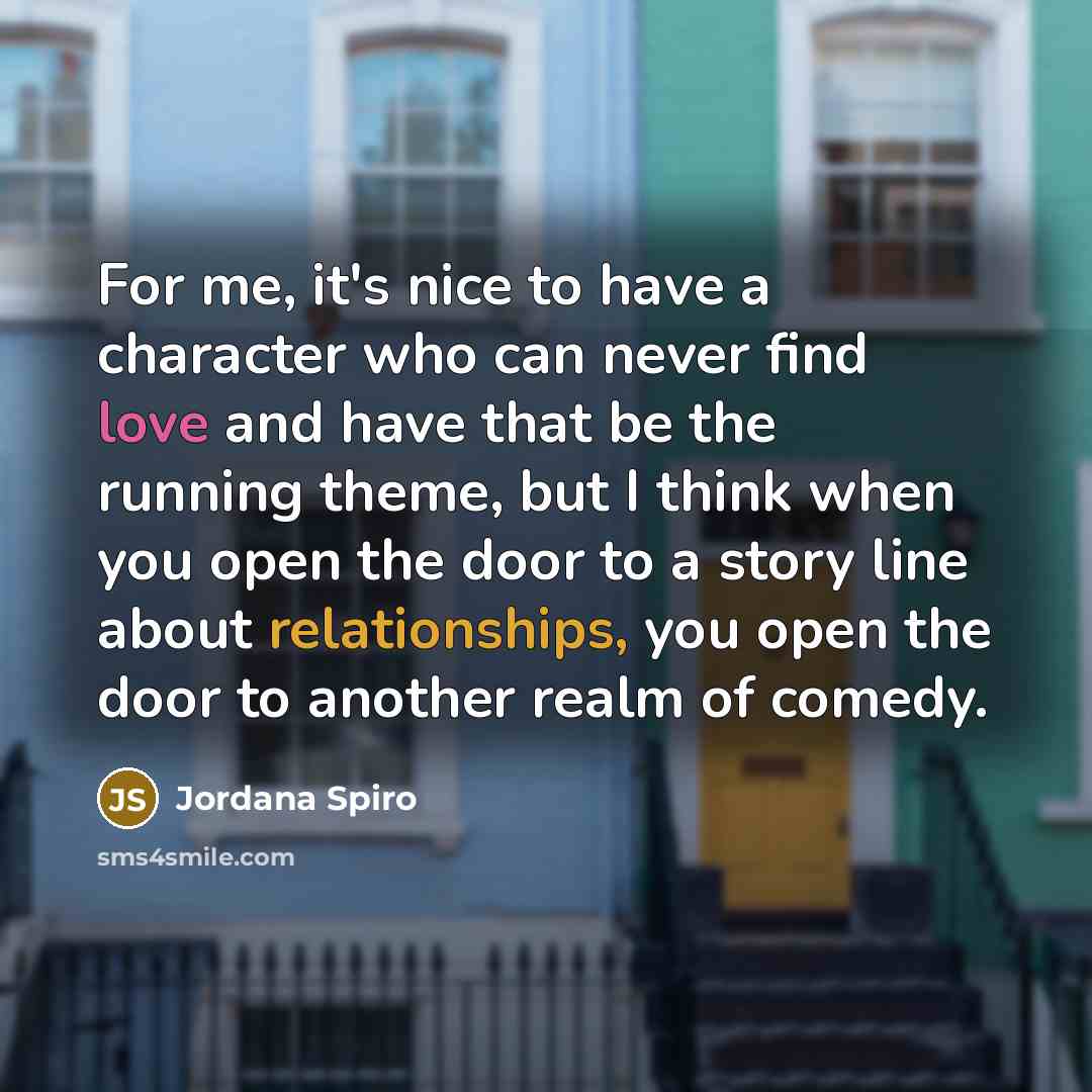 “For me, it's nice to have a character who can never find love and have that be the running theme, but I think when you open the door to a story line about relationships, you open the door to another realm of comedy.” quote by Jordana Spiro