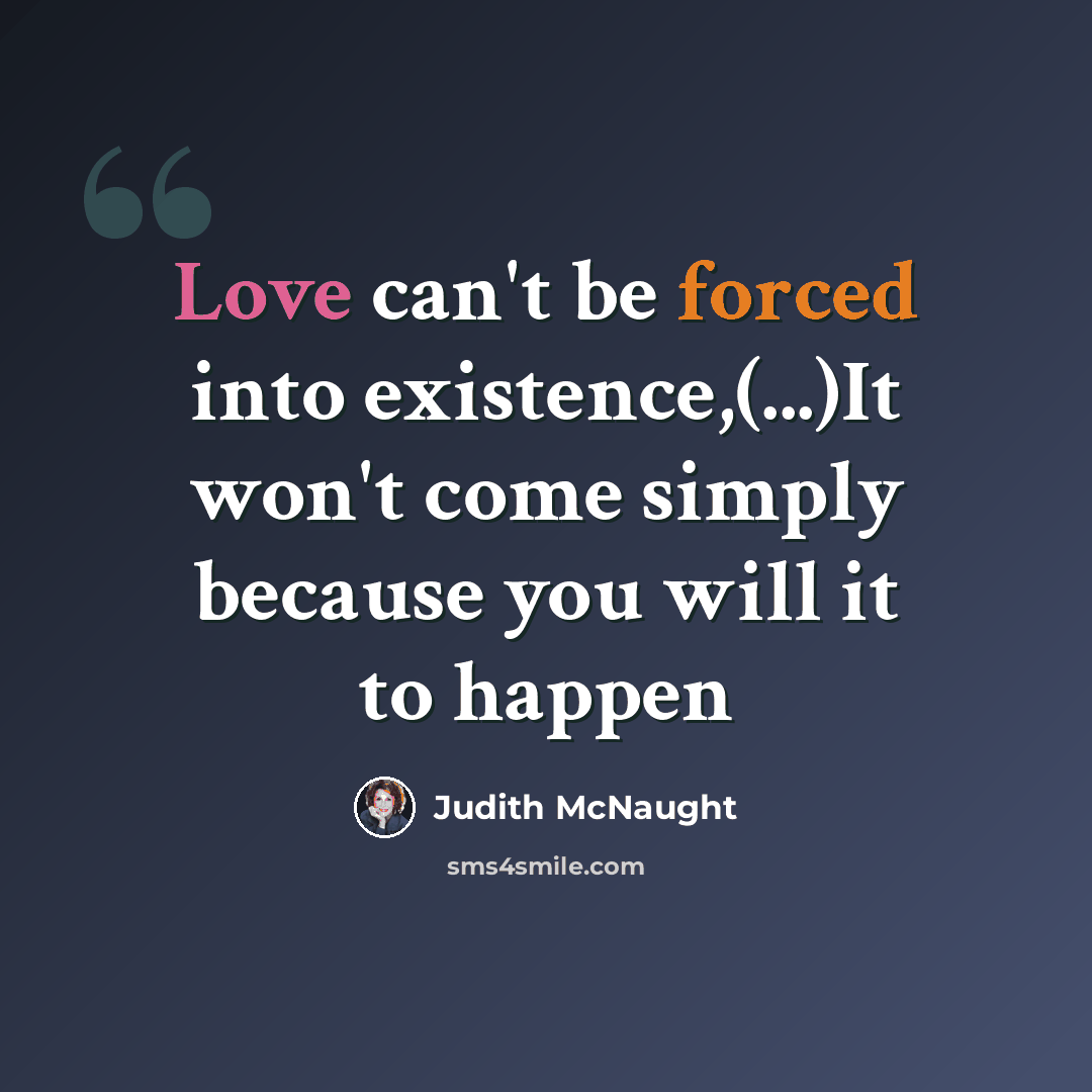 “Love can't be forced into existence,(...)It won't come simply because you will it to happen” quote by Judith McNaught