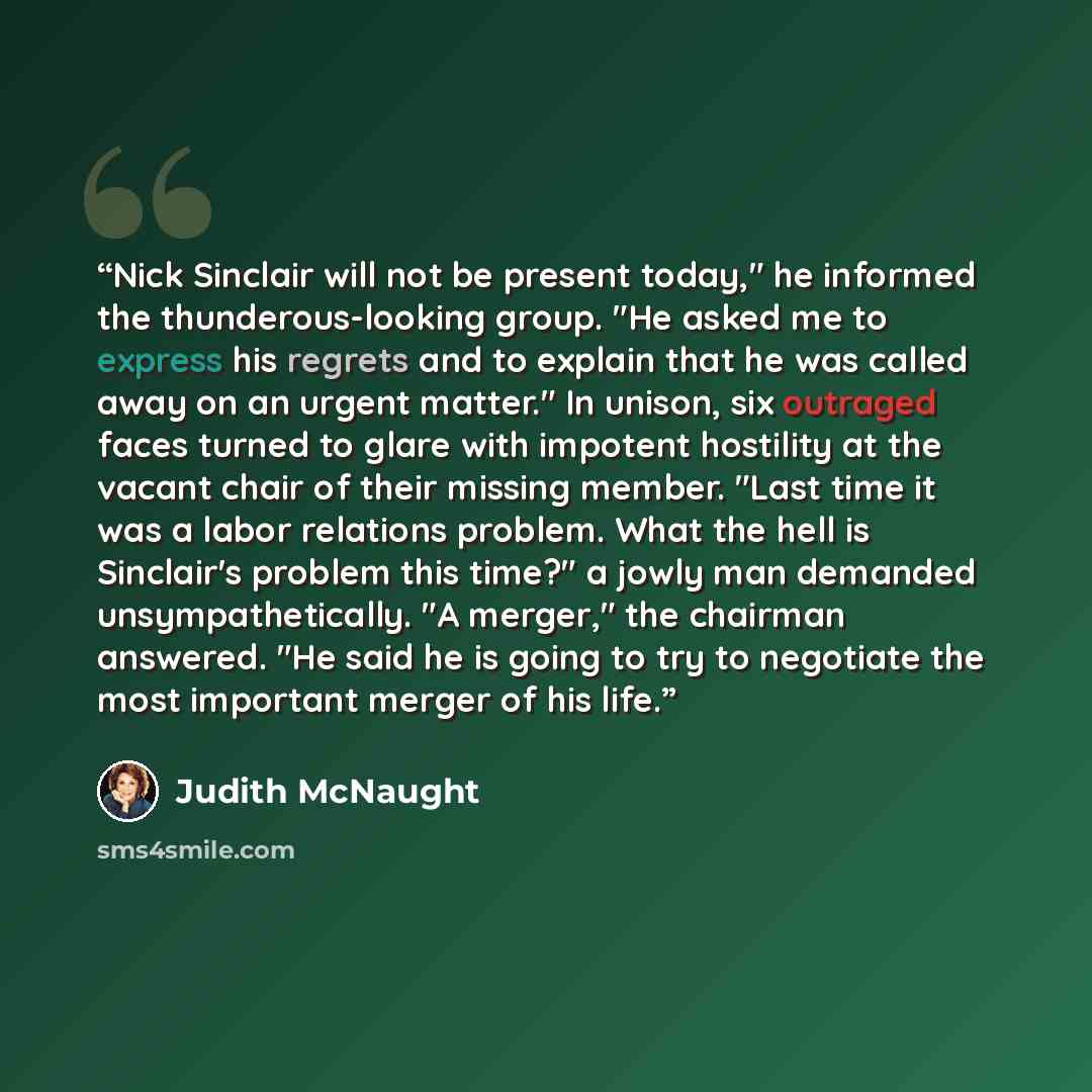 “Nick Sinclair will not be present today," he informed the thunderous-looking group. "He asked me to express his regrets and to explain that he was called away on an urgent matter." In unison, six outraged faces turned to glare with impotent hostility at the vacant chair of their missing member…” quote by Judith McNaught