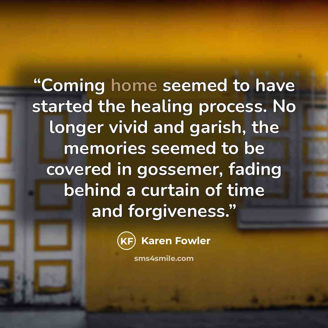 “Coming home seemed to have started the healing process. No longer vivid and garish, the memories seemed to be covered in gossemer, fading behind a curtain of time and forgiveness.” quote by Karen Fowler