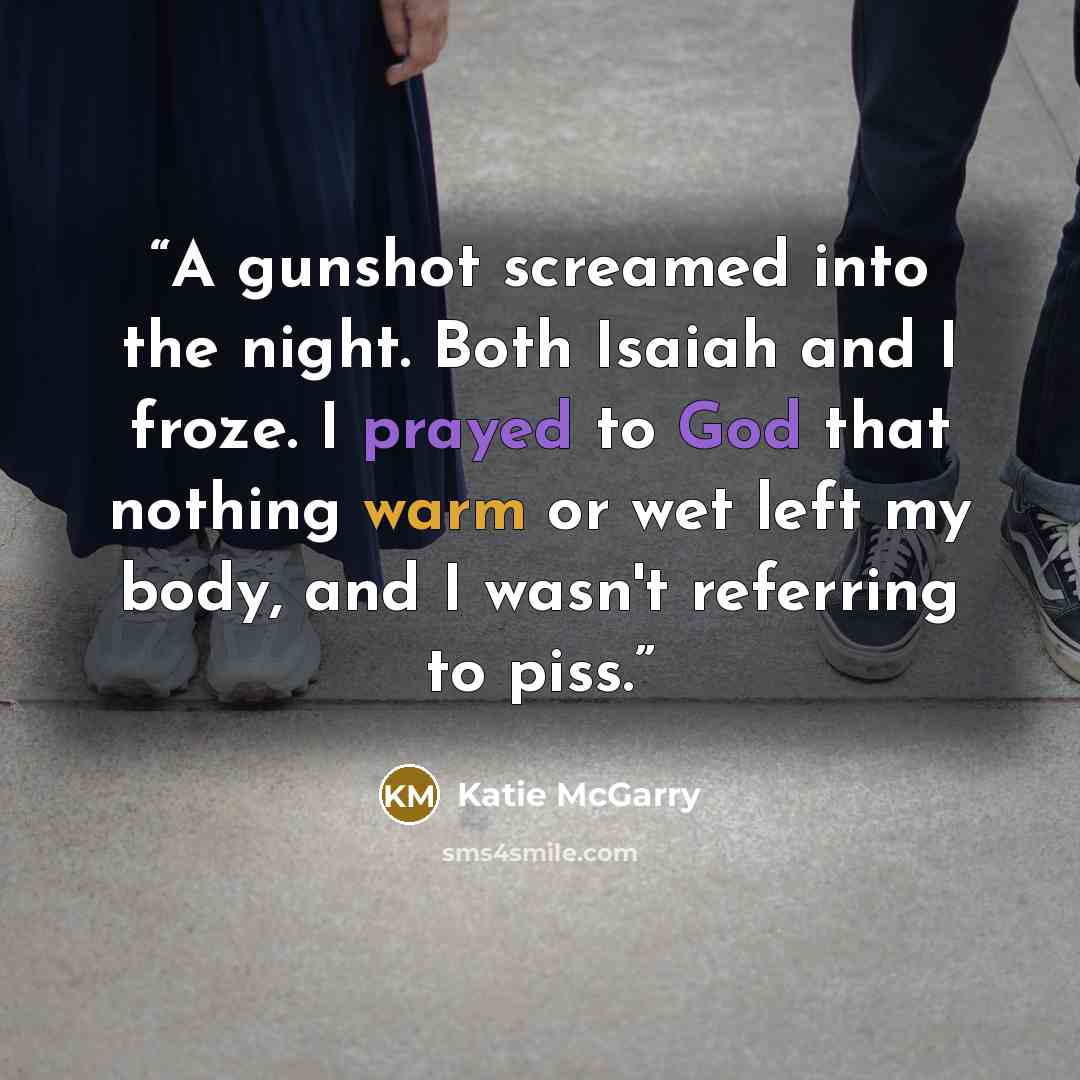 “A gunshot screamed into the night. Both Isaiah and I froze. I prayed to God that nothing warm or wet left my body, and I wasn't referring to piss.” quote by Katie McGarry