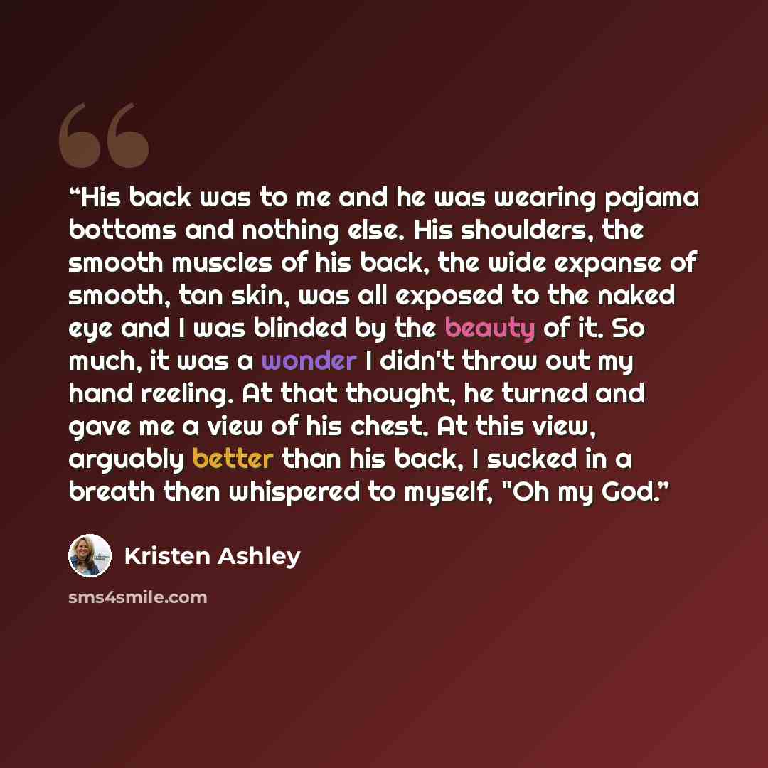 “His back was to me and he was wearing pajama bottoms and nothing else. His shoulders, the smooth muscles of his back, the wide expanse of smooth, tan skin, was all exposed to the naked eye and I was blinded by the beauty of it. So much, it was a wonder I didn't throw out my hand reeling. At that…” quote by Kristen Ashley