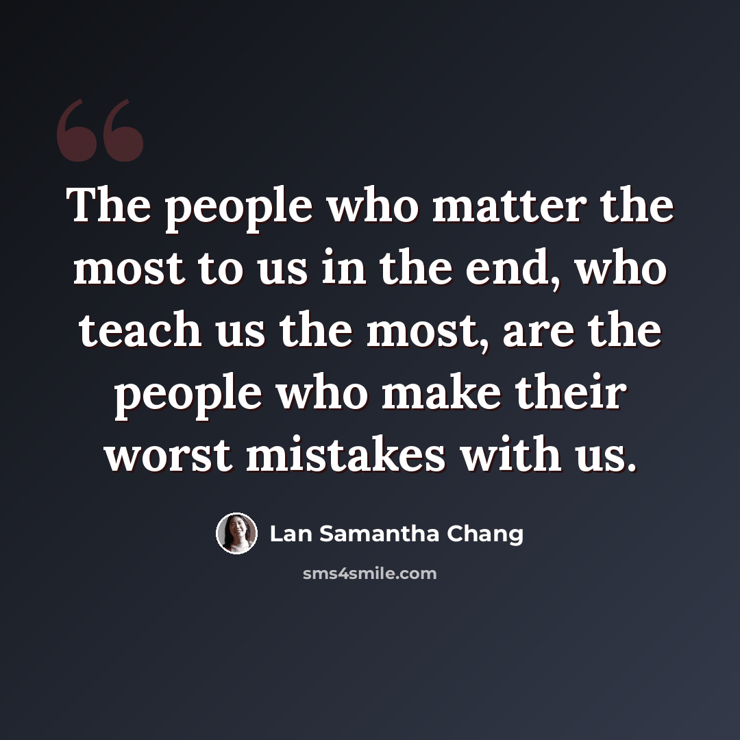 “The people who matter the most to us in the end, who teach us the most, are the people who make their worst mistakes with us.” quote by Lan Samantha Chang