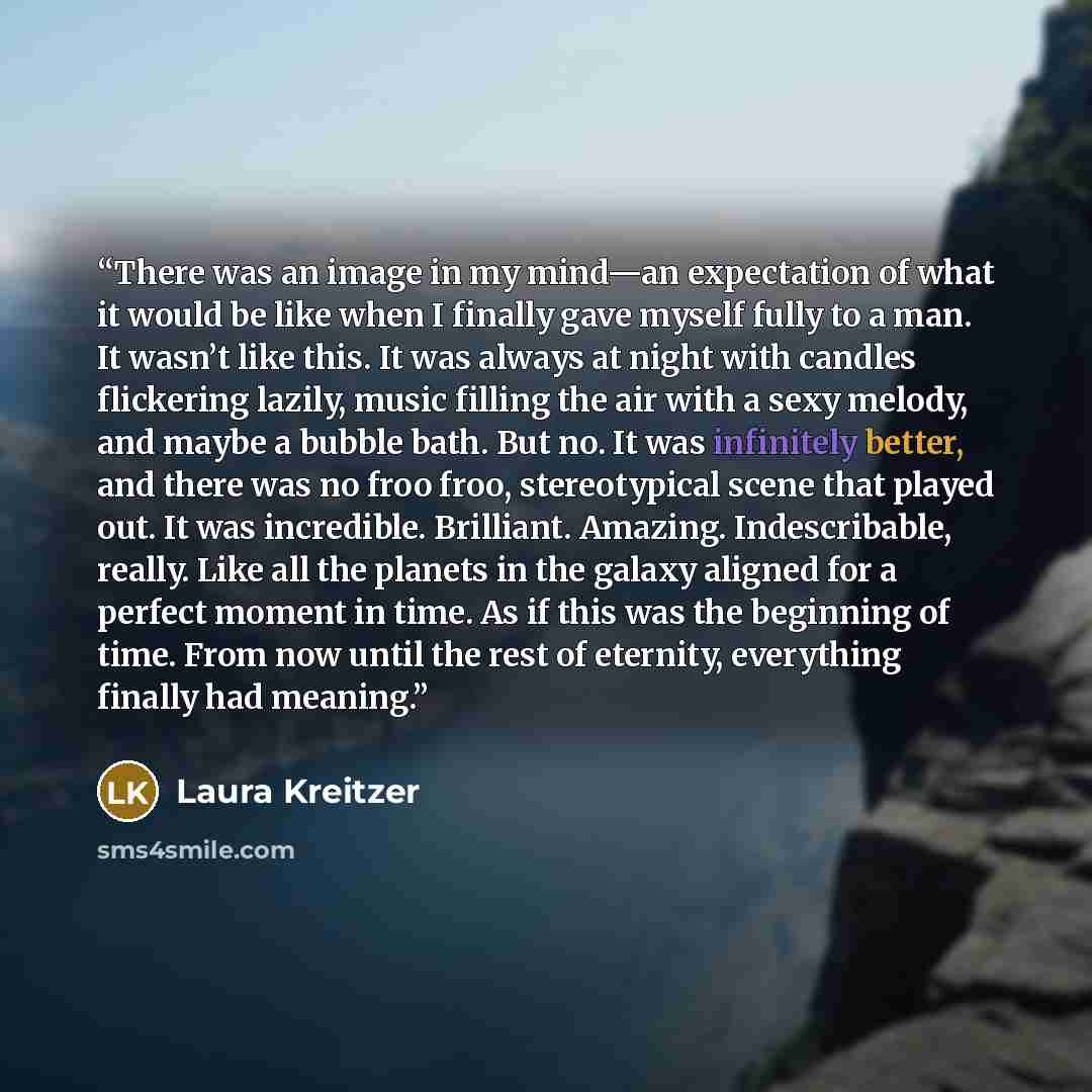 “There was an image in my mind—an expectation of what it would be like when I finally gave myself fully to a man. It wasn’t like this. It was always at night with candles flickering lazily, music filling the air with a sexy melody, and maybe a bubble bath. But no. It was infinitely better, and…” quote by Laura Kreitzer