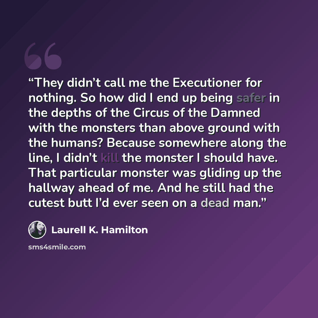 “They didn’t call me the Executioner for nothing. So how did I end up being safer in the depths of the Circus of the Damned with the monsters than above ground with the humans? Because somewhere along the line, I didn’t kill the monster I should have. That particular monster was gliding up the…” quote by Laurell K. Hamilton