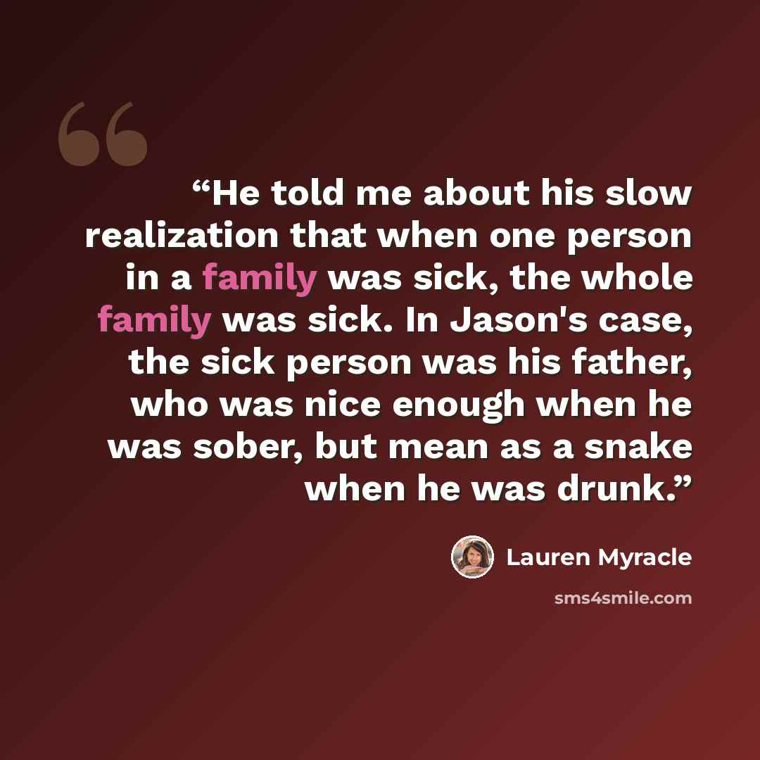 “He told me about his slow realization that when one person in a family was sick, the whole family was sick. In Jason's case, the sick person was his father, who was nice enough when he was sober, but mean as a snake when he was drunk.” quote by Lauren Myracle