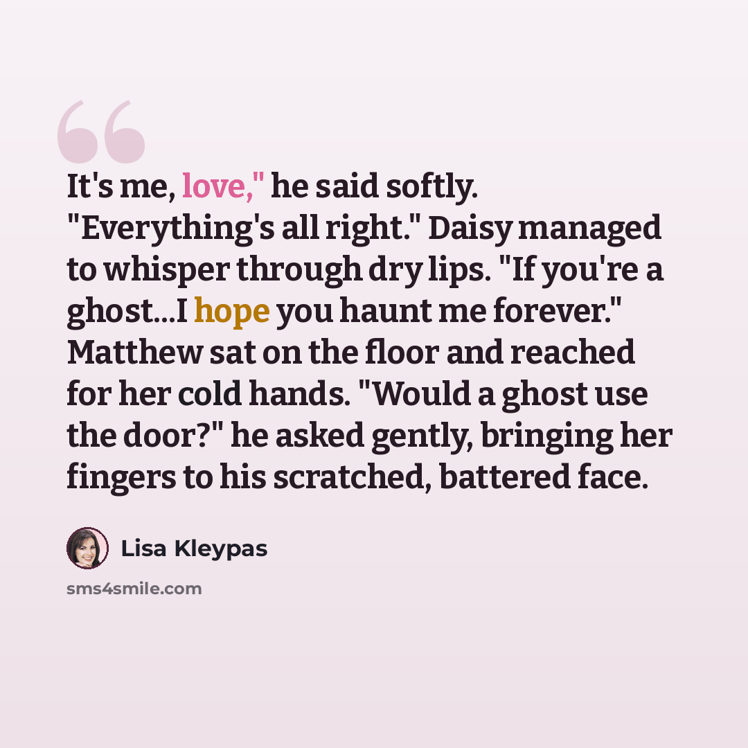 “It's me, love," he said softly. "Everything's all right." Daisy managed to whisper through dry lips. "If you're a ghost...I hope you haunt me forever." Matthew sat on the floor and reached for her cold hands. "Would a ghost use the door?" he asked gently, bringing her fingers to his scratched…” quote by Lisa Kleypas