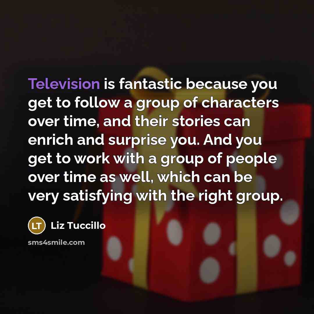“Television is fantastic because you get to follow a group of characters over time, and their stories can enrich and surprise you. And you get to work with a group of people over time as well, which can be very satisfying with the right group.” quote by Liz Tuccillo