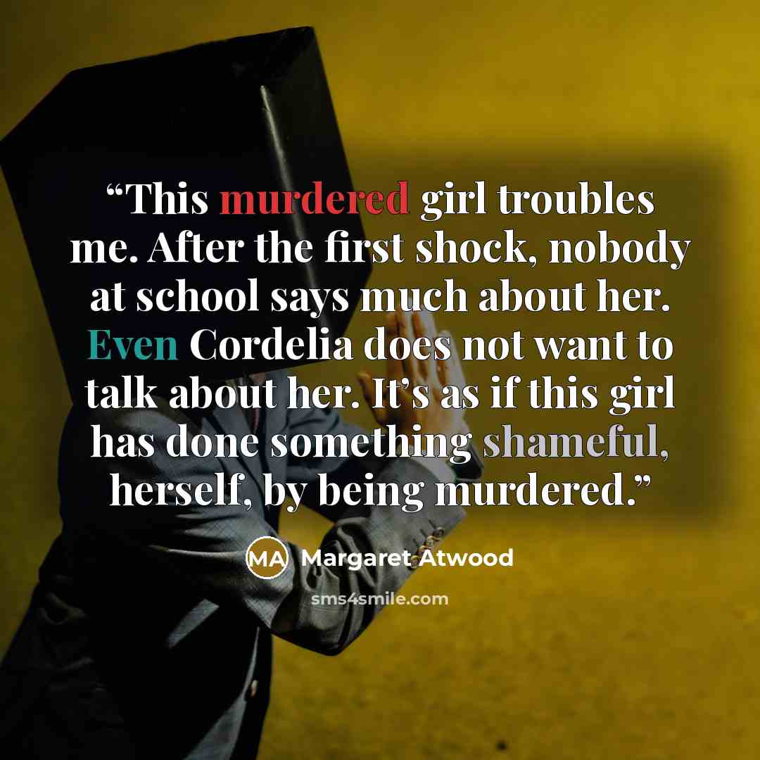 “This murdered girl troubles me. After the first shock, nobody at school says much about her. Even Cordelia does not want to talk about her. It’s as if this girl has done something shameful, herself, by being murdered.” quote by Margaret Atwood